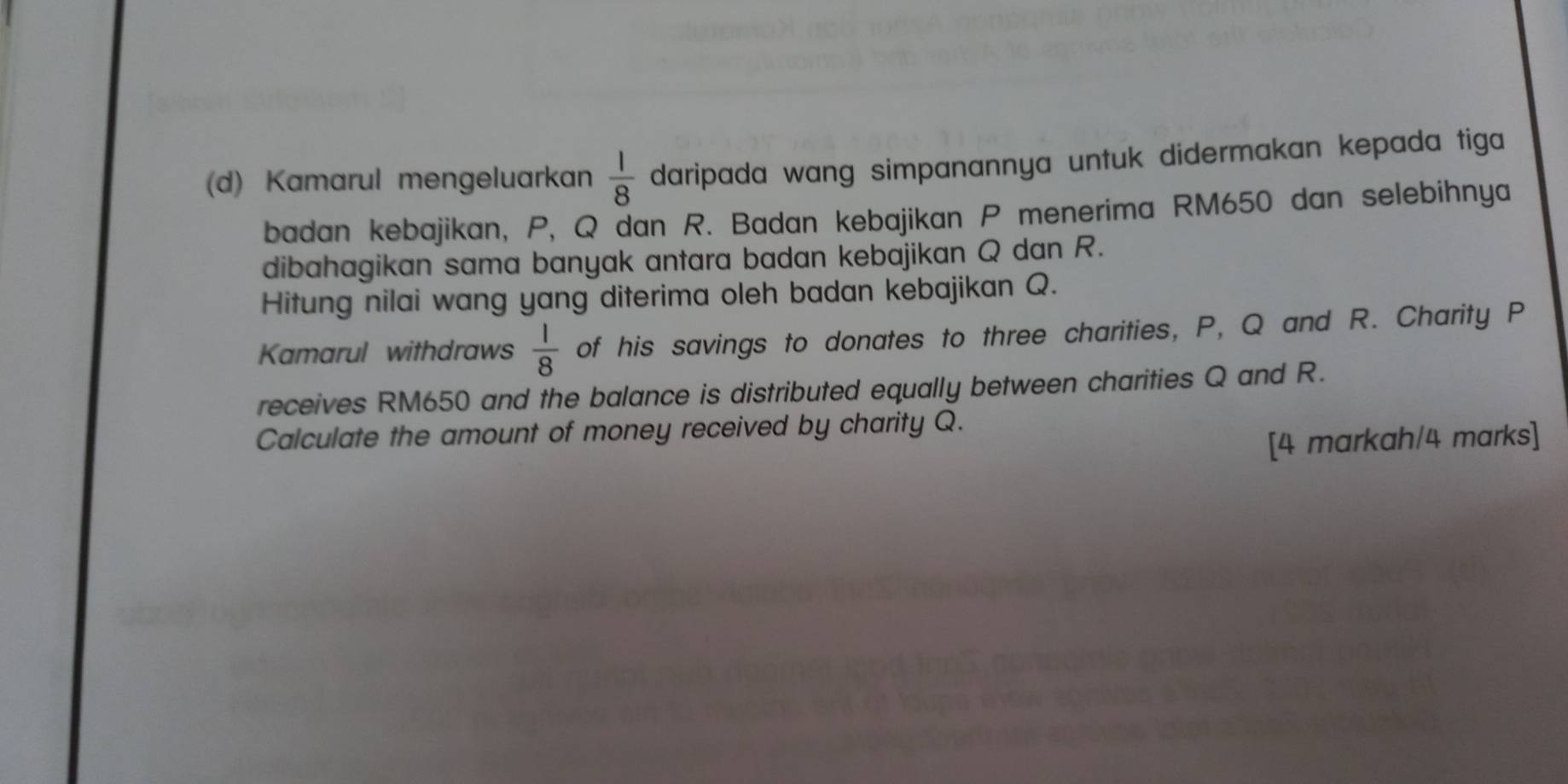 Kamarul mengeluarkan  1/8  daripada wang simpanannya untuk didermakan kepada tiga 
badan kebajikan, P, Q dan R. Badan kebajikan P menerima RM650 dan selebihnya 
dibahagikan sama banyak antara badan kebajikan Q dan R. 
Hitung nilai wang yang diterima oleh badan kebajikan Q. 
Kamarul withdraws  1/8  of his savings to donates to three charities, P, Q and R. Charity P
receives RM650 and the balance is distributed equally between charities Q and R. 
Calculate the amount of money received by charity Q. 
[4 markah/4 marks]