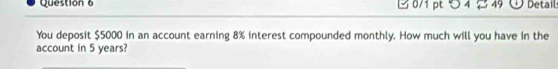 つ 4 49 Detail 
You deposit $5000 in an account earning 8% interest compounded monthly. How much will you have in the 
account in 5 years?