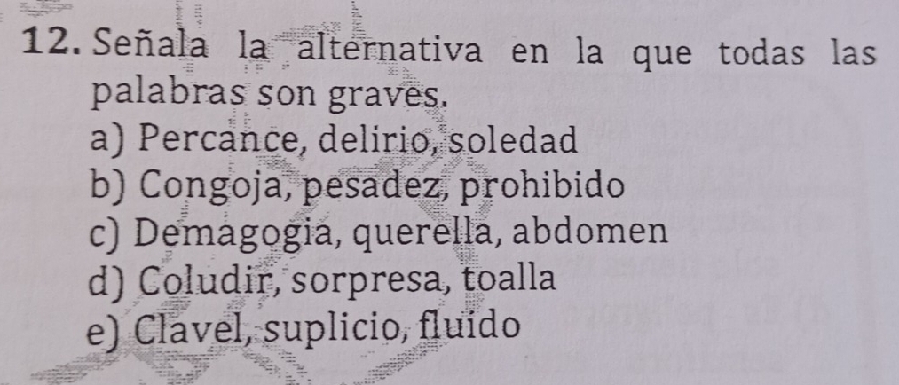 Señala la alternativa en la que todas las
palabras son graves.
a) Percance, delirio, soledad
b) Congoja, pesadez, prohibido
c) Demagogia, querella, abdomen
d) Coludir, sorpresa, toalla
e) Clavel, suplicio, fluído