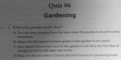 Gardening
1. What is this passage mostly about?
A) The rose vines hanging from the trees make the garden look particularly
mysterious.
B) Mary is the first person to have spoken in the garden in ten years!
C) Mary doesn't know how much in the garden is still alive, but the idea of
bringing it back to life takes root in her.
D) Mary and Martha write to Dickon and send money for gardening tools.