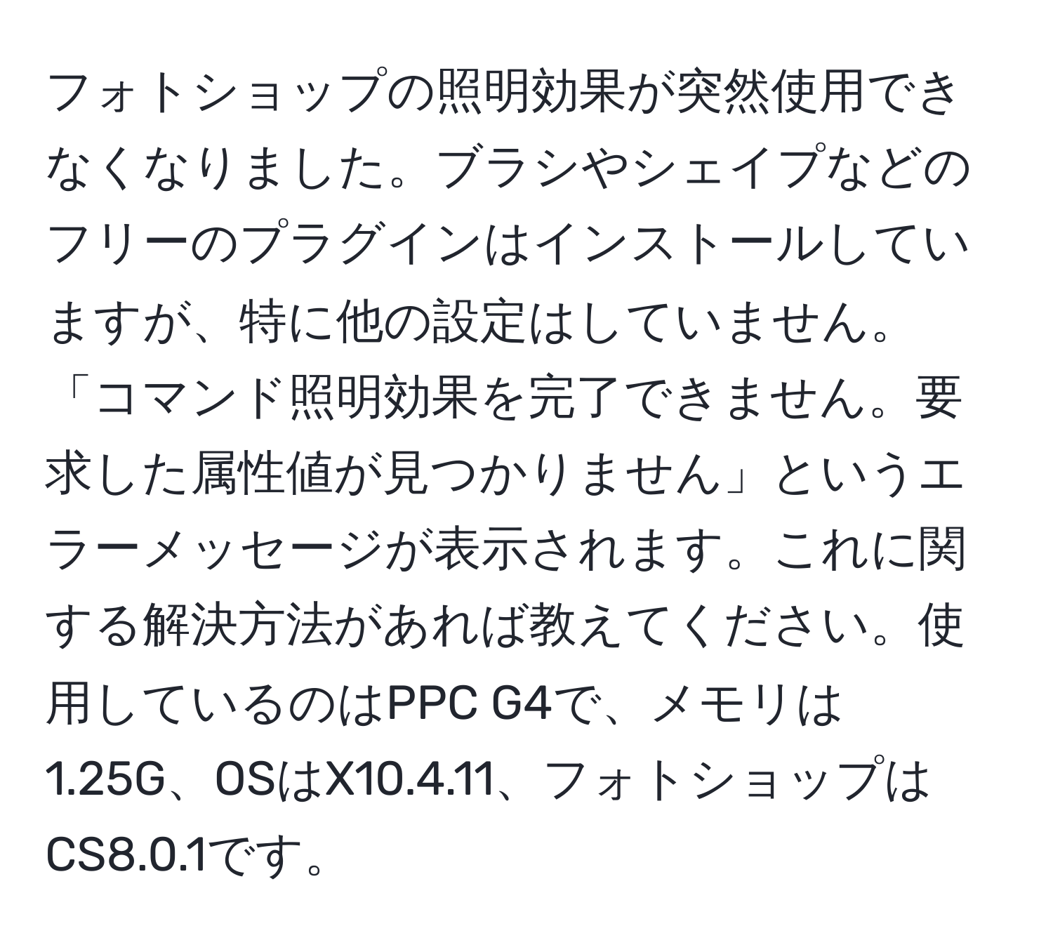 フォトショップの照明効果が突然使用できなくなりました。ブラシやシェイプなどのフリーのプラグインはインストールしていますが、特に他の設定はしていません。「コマンド照明効果を完了できません。要求した属性値が見つかりません」というエラーメッセージが表示されます。これに関する解決方法があれば教えてください。使用しているのはPPC G4で、メモリは1.25G、OSはX10.4.11、フォトショップはCS8.0.1です。