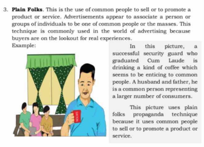 Plain Folks. This is the use of common people to sell or to promote a 
product or service. Advertisements appear to associate a person or 
groups of individuals to be one of common people or the masses. This 
technique is commonly used in the world of advertising because 
buyers are on the lookout for real experiences. 
Example: In this picture, a 
successful security guard who 
graduated Cum Laude is 
drinking a kind of coffee which 
seems to be enticing to common 
people. A husband and father, he 
is a common person representing 
a larger number of consumers. 
This picture uses plain 
folks propaganda technique 
because it uses common people 
to sell or to promote a product or 
service.