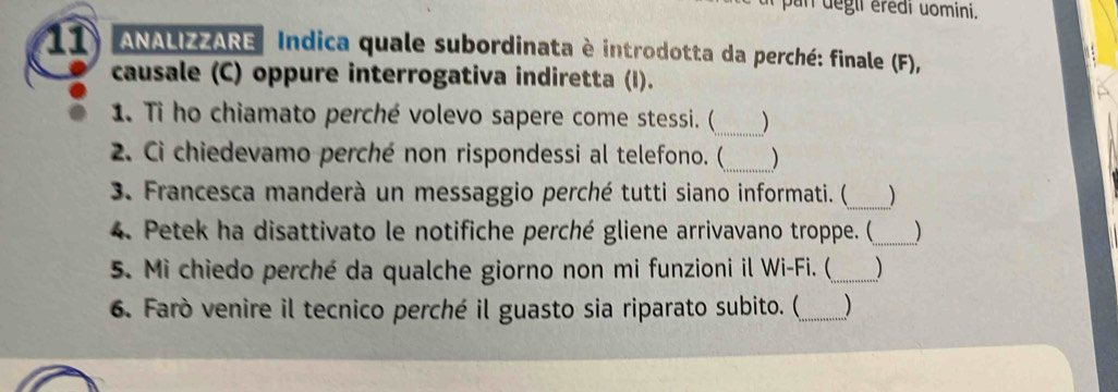 pan degli éredi uomini. 
11 ANALIZZARE Indica quale subordinata è introdotta da perché: finale (F), 
causale (C) oppure interrogativa indiretta (I). 
1. Ti ho chiamato perché volevo sapere come stessi. (_ ) 
2. Ci chiedevamo perché non rispondessi al telefono. (_ ) 
_ 
3. Francesca manderà un messaggio perché tutti siano informati. ( ) 
4. Petek ha disattivato le notifiche perché gliene arrivavano troppe. (_ ) 
5. Mi chiedo perché da qualche giorno non mi funzioni il Wi-Fi. (_ ) 
6. Farò venire il tecnico perché il guasto sia riparato subito. (_ )