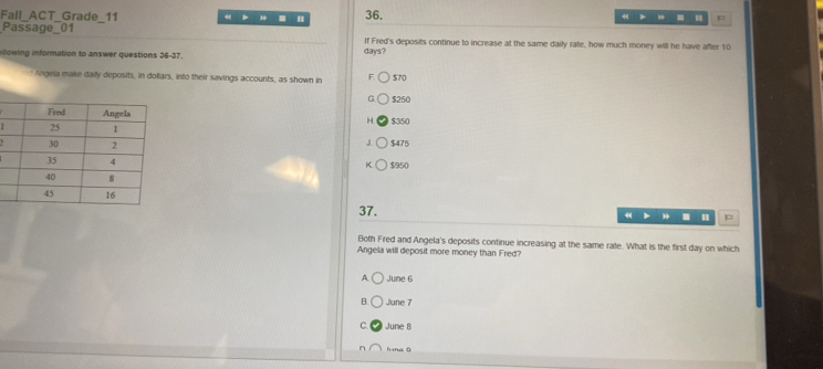 Fall_ACT_Grade_11 36. = H p
. "
Passage_01 If Fred's deposits continue to increase at the same daily rate, how much money will he have after 10
llowing information to answer questions 36-37. days?
Angela make daily deposits, in dollars, into their savings accounts, as shown in F. 570
G $250
$350
H
J $475
$950
K
37.
4 p
Both Fred and Angela's deposits continue increasing at the same rate. What is the first day on which
Angela will deposit more money than Fred?
A. June 6
B. June 7
C June 8
l na ā