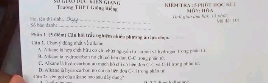 số giau đục kiên giang
Trường THPT Giồng Riềng Kiêm tRA 15 phút học k1 2
Môn: hóa
_
Họ, tên thí sinh: Thời gian làm bài: 15 phút
Mã đễ: 101
Số bảo danh;_
Phần 1 (5 điểm) Câu hỏi trắc nghiệm nhiều phương án lựa chọn.
Câu 1. Chọn ý đúng nhất về alkane
A. Alkane là hợp chất hữu cơ chỉ chứa nguyên tứ carbon và hydrogen trong phần tử
B. Alkane là hydrocarbon no chỉ có liên đơn C-C trong phân tử.
C. Alkane là hydrocarbon no mạch hở chỉ có liên đơn C-C và C-H trong phân tứ.
D. Alkane là hydrocarbon no chi có liên đơn C-H trong phân tử.
Câu 2: Tên gọi của alkane nào sau đây đủng?
imethylbutane