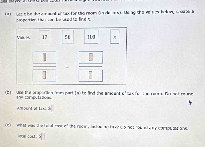 ela stayed at the Green Lota
(a) Let x be the amount of tax for the room (in dollars). Using the values below, create a
proportion that can be used to find x.
(b) Use the proportion from part (a) to find the amount of tax for the room. Do not round
any computations.
Amount of tax: $□
(c) What was the total cost of the room, including tax? Do not round any computations.
Total cost: s□