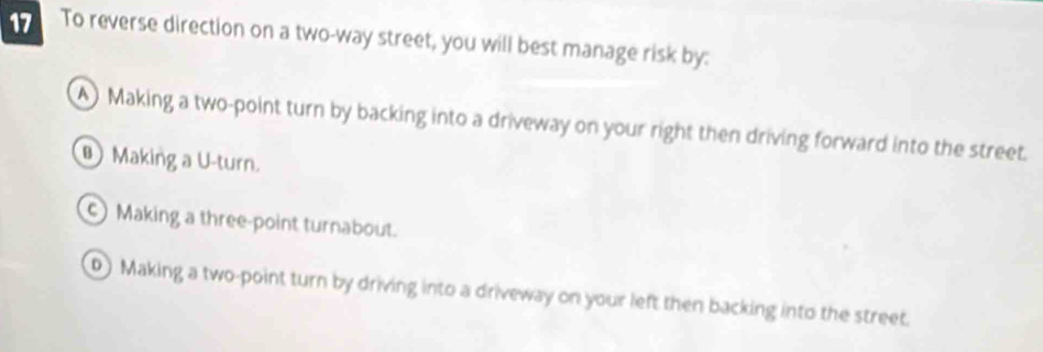 To reverse direction on a two-way street, you will best manage risk by:
A) Making a two-point turn by backing into a driveway on your right then driving forward into the street.
Making a U-turn.
c) Making a three-point turnabout.
0) Making a two-point turn by driving into a driveway on your left then backing into the street.