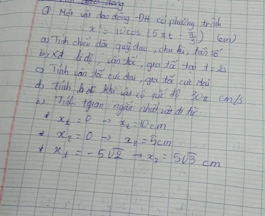 ① Mot vat dao dong OH co plaling frind
x^2=10cos (5π t- π /3 ) (ew) 
a Tinh chéi dā quy dao, chu hi, Xaòs8 
b)xd lido, ván hà, gua dá tāi t=2s
() Tinh ván dǎ cucdai, gia tǎ cui dai 
d tinh bdo hi vat có tc dó 30n cm/s
() Tià igian ngǎn chǎ zá ditù
x_1=0 x_2=10cm
x_2=0 x_2=5cm
* x_1=-5sqrt(2) x_2=5sqrt(3)cm