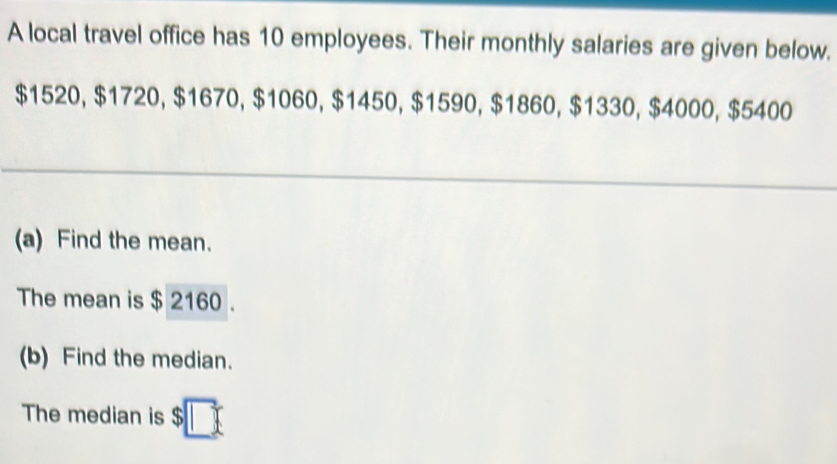 A local travel office has 10 employees. Their monthly salaries are given below.
$1520, $1720, $1670, $1060, $1450, $1590, $1860, $1330, $4000, $5400
(a) Find the mean. 
The mean is $ 2160. 
(b) Find the median. 
The median is $