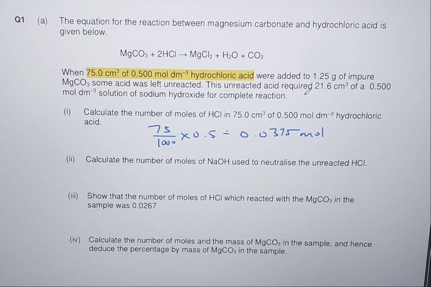 The equation for the reaction between magnesium carbonate and hydrochloric acid is 
given below.
MgCO_3+2HClto MgCl_2+H_2O+CO_2
When 75.0cm^3 of 0.500moldm^(-3) hydrochloric acid were added to 1.25 g of impure
MgCO_3 some acid was left unreacted. This unreacted acid required 21.6cm^3 of a 0.500
moldm^(-3) solution of sodium hydroxide for complete reaction. 
(i) Calculate the number of moles of HCl in 75.0cm^3 of 0.500moldm^(-3) hydrochloric 
acid. 
(ii) Calculate the number of moles of NaOH used to neutralise the unreacted HCl. 
(iii) Show that the number of moles of HCl which reacted with the MgCO_3 in the 
sample was 0.0267
(iv) Calculate the number of moles and the mass of MgCO_3 in the sample, and hence 
deduce the percentage by mass of MgCO_3 in the sample.