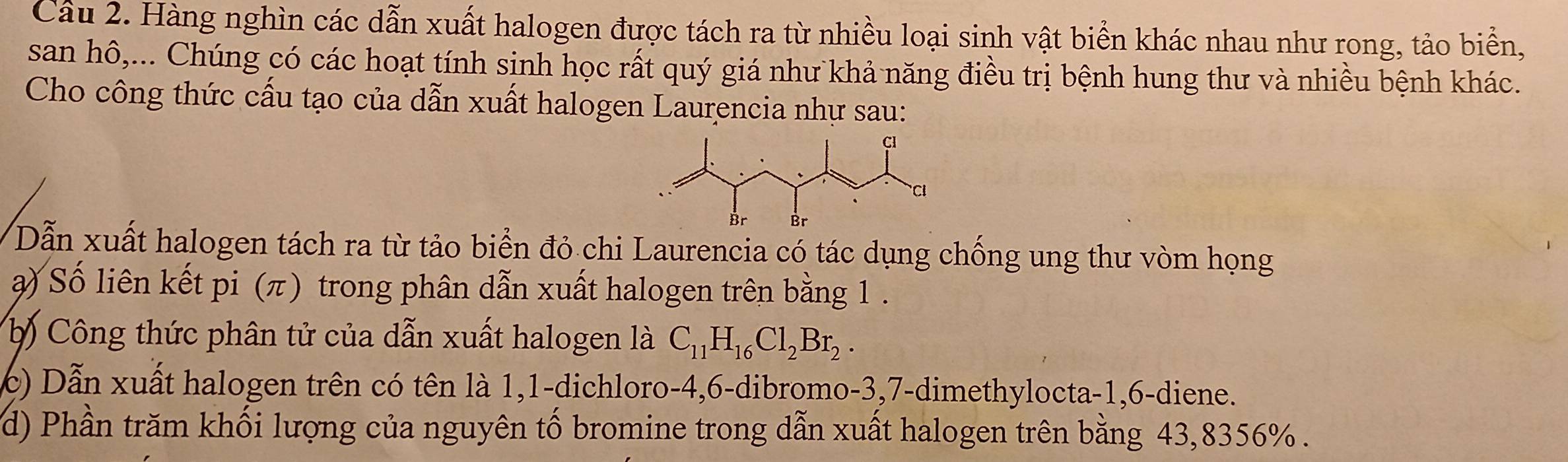 Cầu 2. Hàng nghìn các dẫn xuất halogen được tách ra từ nhiều loại sinh vật biển khác nhau như rong, tảo biển, 
san hô,... Chúng có các hoạt tính sinh học rất quý giá như khả năng điều trị bệnh hung thư và nhiều bệnh khác. 
Cho công thức cấu tạo của dẫn xuất halogen Laurencia nhự sau: 
Dẫn xuất halogen tách ra từ tảo biển đỏ chi Laurencia có tác dụng chống ung thư vòm họng 
) Số liên kết pi (π) trong phân dẫn xuất halogen trên bằng 1. 
b) Công thức phân tử của dẫn xuất halogen là C_11H_16Cl_2Br_2. 
c) Dẫn xuất halogen trên có tên là 1, 1 -dichloro -4, 6 -dibromo -3, 7 -dimethylocta -1, 6 -diene. 
d) Phần trăm khối lượng của nguyên tố bromine trong dẫn xuất halogen trên bằng 43,8356%.