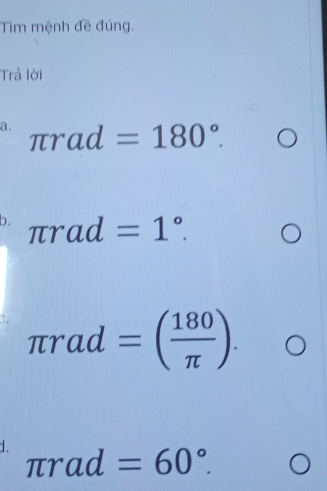 Tìm mệnh đề đúng. 
Trả lời 
a. π rad=180°.bigcirc
b. π rad=1°. □  □  C 
C. π rad=( 180/π  ). 
^* bigcirc 
d. π rad=60°.O