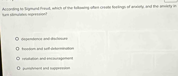 According to Sigmund Freud, which of the following often create feelings of anxiety, and the anxiety in
turn stimulates repression?
dependence and disclosure
freedom and self-determination
retaliation and encouragement
punishment and suppression