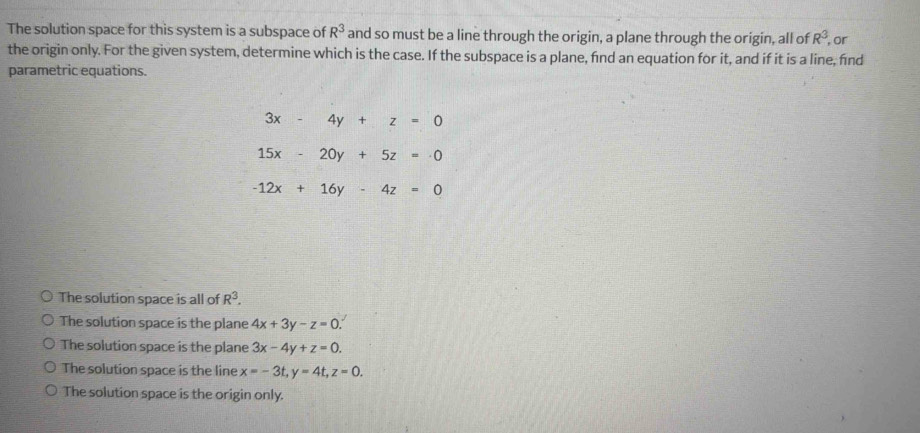 The solution space for this system is a subspace of R^3 and so must be a line through the origin, a plane through the origin, all of R^3 , or
the origin only. For the given system, determine which is the case. If the subspace is a plane, fnd an equation for it, and if it is a line, find
parametric equations.
3x-4y+z=0
15x-20y+5z=0
-12x+16y-4z=0
The solution space is all of R^3.
The solution space is the plane 4x+3y-z=0.
The solution space is the plane 3x-4y+z=0.
The solution space is the line x=-3t, y=4t, z=0.
The solution space is the origin only.