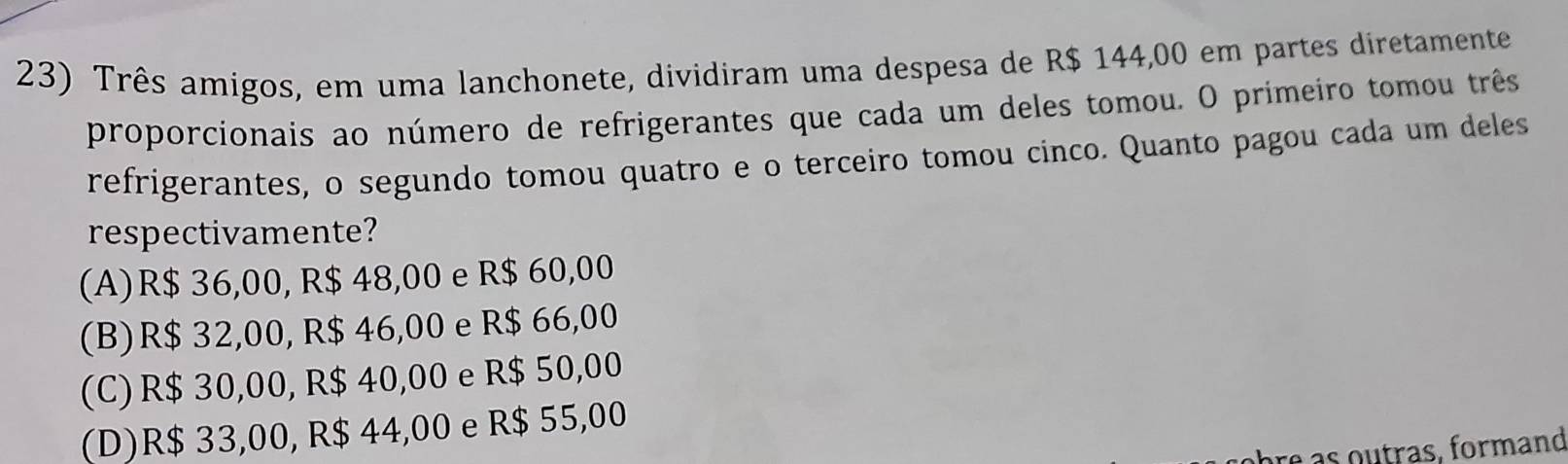 Três amigos, em uma lanchonete, dividiram uma despesa de R$ 144,00 em partes diretamente
proporcionais ao número de refrigerantes que cada um deles tomou. O primeiro tomou três
refrigerantes, o segundo tomou quatro e o terceiro tomou cinco. Quanto pagou cada um deles
respectivamente?
(A) R$ 36,00, R$ 48,00 e R$ 60,00
(B) R$ 32,00, R$ 46,00 e R$ 66,00
(C) R$ 30,00, R$ 40,00 e R$ 50,00
(D) R$ 33,00, R$ 44,00 e R$ 55,00
hr e a s outras, formand