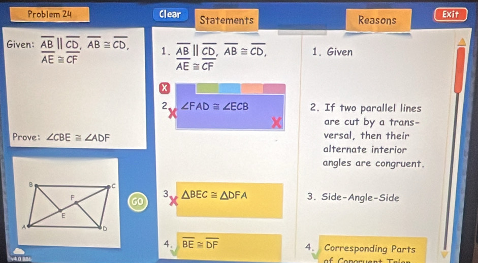 Problem 24 Clear Statements Reasons Exit 
Given: overline AB||overline CD, overline AB≌ overline CD, 1. overline AB||overline CD, overline AB≌ overline CD, 1. Given
overline AE≌ overline CF
overline AE≌ overline CF
x 
2 ∠ FAD≌ ∠ ECB 2. If two parallel lines 
are cut by a trans- 
Prove: ∠ CBE≌ ∠ ADF versal, then their 
alternate interior 
angles are congruent. 
3 △ BEC≌ △ DFA
3. Side-Angle-Side 
4. overline BE≌ overline DF
4. Corresponding Parts 
v4.0.886 of Conoruent