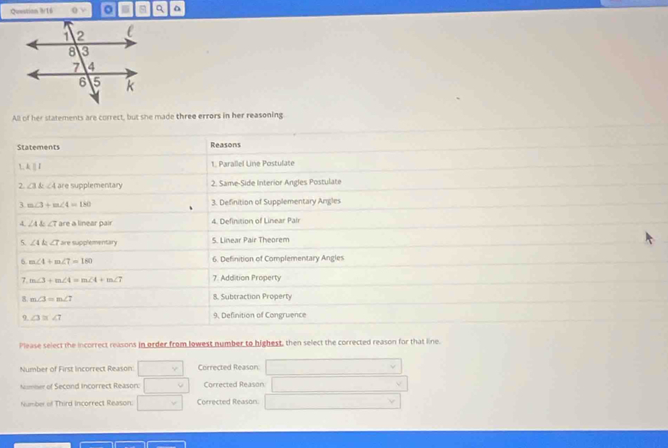 Question 8/16  m 
All of her statements are correct, but she made three errors in her reasoning
Statements Reasons
L k ⅡI 1. Parallel Line Postulate
2. ∠ 3 angle4 are supplementary 2. Same-Side Interior Angles Postulate
3 m∠ 3+m∠ 4=180 3. Definition of Supplementary Angles
、
4. ∠ A∠ 7 are a linear pair 4. Definition of Linear Pair
5. ∠ 4k ∠ 7 are supplementary 5. Linear Pair Theorem
6 m∠ 4+m∠ 7=180 6. Definition of Complementary Angles
7. m∠ 3+m∠ 4=m∠ 4+m∠ 7 7. Addition Property
8. m∠ 3=m∠ 7 8. Subtraction Property
9. ∠ 3≌ ∠ 7 9. Definition of Congruence
Please select the incorrect reasons in order from lowest number to highest, then select the corrected reason for that line.
Number of First Incorrect Reason □ Corrected Reason
_ 
Number of Second Incorrect Reason: □° Corrected Reason
v
Number of Third Incorrect Reason: □ v Corrected Reason.