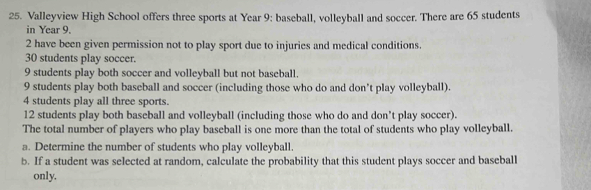 Valleyview High School offers three sports at Year 9 : baseball, volleyball and soccer. There are 65 students 
in Year 9.
2 have been given permission not to play sport due to injuries and medical conditions.
30 students play soccer.
9 students play both soccer and volleyball but not baseball.
9 students play both baseball and soccer (including those who do and don’t play volleyball).
4 students play all three sports.
12 students play both baseball and volleyball (including those who do and don’t play soccer). 
The total number of players who play baseball is one more than the total of students who play volleyball. 
a. Determine the number of students who play volleyball. 
b. If a student was selected at random, calculate the probability that this student plays soccer and baseball 
only.