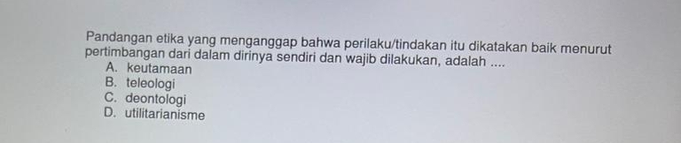 Pandangan etika yang menganggap bahwa perilaku/tindakan itu dikatakan baik menurut
pertimbangan dari dalam dirinya sendiri dan wajib dilakukan, adalah ....
A. keutamaan
B. teleologi
C. deontologi
D. utilitarianisme