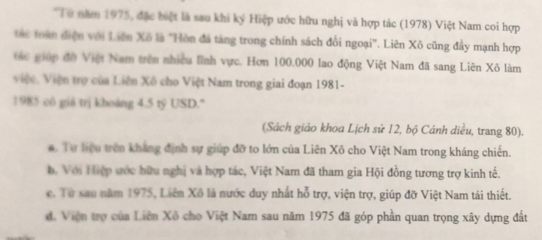 Từ năm 1975, đặc biệt là sau khi ký Hiệp ước hữu nghị và hợp tác (1978) Việt Nam coi hợp
ác toàn điện với Liên Xô là "Hòn đã tang trong chính sách đổi ngoại'. Liên Xô cũng đầy mạnh hợp
ác giúp đờ Việt Nam trên nhiều lĩnh vực. Hơn 100.000 lao động Việt Nam đã sang Liên Xô làm
Việc, Viện trợ của Liên Xô cho Việt Nam trong giai đoạn 1981-
1985 cô giá trị khoảng 4.5 tỷ USD."
(Sách giáo khoa Lịch sử 12, bộ Cánh diều, trang 80).
a. Tự hiệu trên kháng định sự giúp đỡ to lớn của Liên Xô cho Việt Nam trong kháng chiến.
b. Với Hiệp ước hữu nghị và hợp tác, Việt Nam đã tham gia Hội đồng tương trợ kinh tế.. Từ sau năm 1975, Liên Xô là nước duy nhất hỗ trợ, viện trợ, giúp đỡ Việt Nam tái thiết.
d. Viện trợ của Liên Xô cho Việt Nam sau năm 1975 đã góp phần quan trọng xây dựng đất