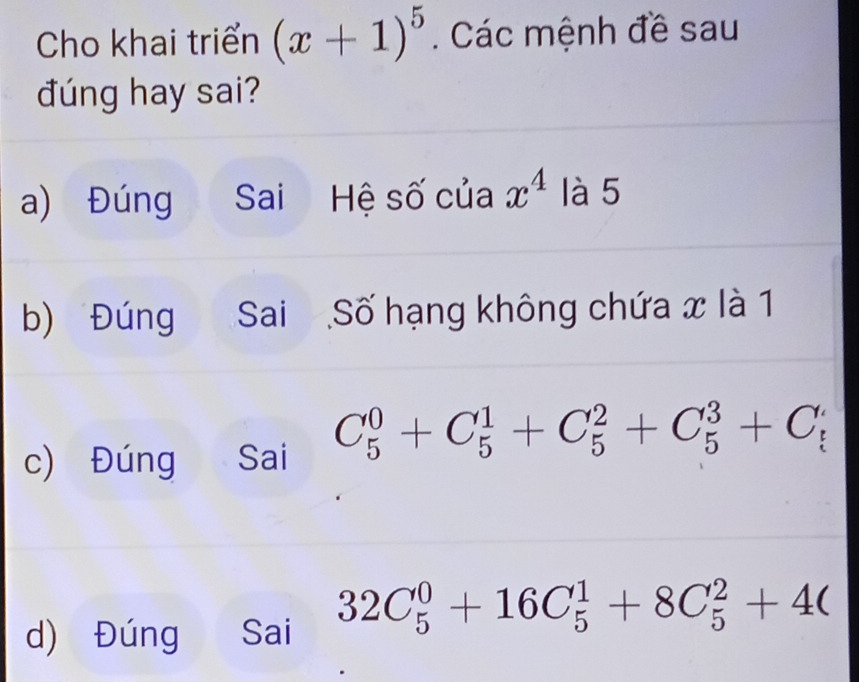 Cho khai triển (x+1)^5. Các mệnh đề sau
đúng hay sai?
a) Đúng Sai Hệ số của x^4 là 5
b) Đúng Sai Số hạng không chứa x là 1
c) Đúng Sai C_5^0+C_5^1+C_5^2+C_5^3+C_5^
d) Đúng Sai 32C_5^0+16C_5^1+8C_5^2+4(