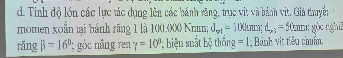 Tính độ lớn các lực tác dụng lên các bánh răng, trục vít và bánh vít. Giả thuyết 
momen xoắn tại bánh răng 1 là 100.000 Nmm; d_w1=100mm; d_w3=50mm; góc nghiê 
rǎng beta =16°; góc nâng ren gamma =10^0; hiệu suất hệ thống =1; Bánh vít tiêu chuẩn.