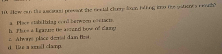 How can the assistant prevent the dental clamp from falling into the patient's mouth?
a. Place stabilizing cord between contacts.
b. Place a ligature tie around bow of clamp.
c. Always place dental dam first.
d. Use a small clamp.