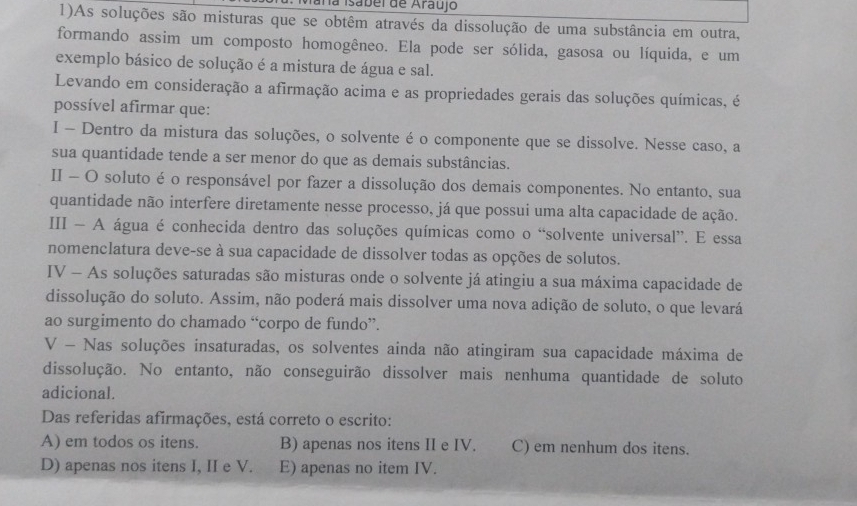 ana Isabel de Araujo
1)As soluções são misturas que se obtêm através da dissolução de uma substância em outra,
formando assim um composto homogêneo. Ela pode ser sólida, gasosa ou líquida, e um
exemplo básico de solução é a mistura de água e sal.
Levando em consideração a afirmação acima e as propriedades gerais das soluções químicas, é
possível afirmar que:
I - Dentro da mistura das soluções, o solvente é o componente que se dissolve. Nesse caso, a
sua quantidade tende a ser menor do que as demais substâncias.
II - O soluto é o responsável por fazer a dissolução dos demais componentes. No entanto, sua
quantidade não interfere diretamente nesse processo, já que possui uma alta capacidade de ação.
III - A água é conhecida dentro das soluções químicas como o “solvente universal”. E essa
nomenclatura deve-se à sua capacidade de dissolver todas as opções de solutos.
IV - As soluções saturadas são misturas onde o solvente já atingiu a sua máxima capacidade de
dissolução do soluto. Assim, não poderá mais dissolver uma nova adição de soluto, o que levará
ao surgimento do chamado “corpo de fundo”.
V - Nas soluções insaturadas, os solventes ainda não atingiram sua capacidade máxima de
dissolução. No entanto, não conseguirão dissolver mais nenhuma quantidade de soluto
adicional.
Das referidas afirmações, está correto o escrito:
A) em todos os itens. B) apenas nos itens II e IV. C) em nenhum dos itens.
D) apenas nos itens I, II e V. E) apenas no item IV.