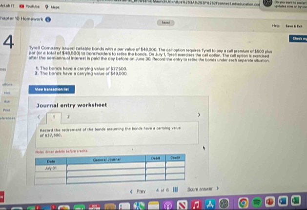 252F%252Fconnect.mhaducation.con updates now or try ton Do you want to nestent 
Lab (T YouTubs Maps 
hapter 10 Homework Laved Help Sove & Ecn 
Check m, 
4 Tyrell Company issued callable bonds with a par value of $48,000. The call option requires Tyrell to pay a call premium of $500 plus 
par (or a total of $48,500) to bonciholders to retire the bonds. On July 1, Tyrell exercises the call option. The call option is exercised 
after the semiannual interest is paid the day before on June 30. Record the entry to retire the bonds under each separate situation. 
1. The bonds have a carrying value of $37,500. 
2. The bonds have a carrying vallue of $49,000
View transaction list 
Ave 
Print Journal entry worksheet 
eanc es 1 2 
Record the retirement of the bonds assuming the bonds have a carrying value 
of $37,500. 
< Prev a of  6 Score answer >