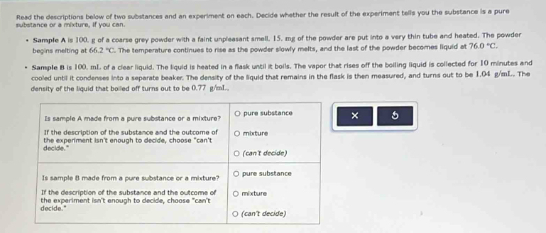 Read the descriptions below of two substances and an experiment on each. Decide whether the result of the experiment tells you the substance is a pure
substance or a mixture, if you can.
Sample A is 100, g of a coarse grey powder with a faint unpleasant smell, 15. mg of the powder are put into a very thin tube and heated. The powder
begins melting at 66.2°C. The temperature continues to rise as the powder slowly melts, and the last of the powder becomes liquid at 76.0°C. 
Sample B is 100, mL of a clear liquid. The liquid is heated in a flask until it boils. The vapor that rises off the boiling liquid is collected for 10 minutes and
cooled until it condenses into a separate beaker. The density of the liquid that remains in the flask is then measured, and turns out to be 1.04 g/mL. The
density of the liquid that boiled off turns out to be 0.77 g/mL.
Is sample A made from a pure substance or a mixture? pure substance ×
If the description of the substance and the outcome of mixture
the experiment isn't enough to decide, choose "can't
decide." (can't decide)
Is sample B made from a pure substance or a mixture? pure substance
If the description of the substance and the outcome of mixture
the experiment isn't enough to decide, choose "can't
decide." (can't decide)