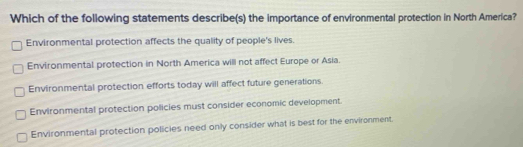 Which of the following statements describe(s) the importance of environmental protection in North America?
Environmental protection affects the quality of people's lives.
Environmental protection in North America will not affect Europe or Asia.
Environmental protection efforts today will affect future generations.
Environmental protection policies must consider economic development
Environmental protection policies need only consider what is best for the environment.