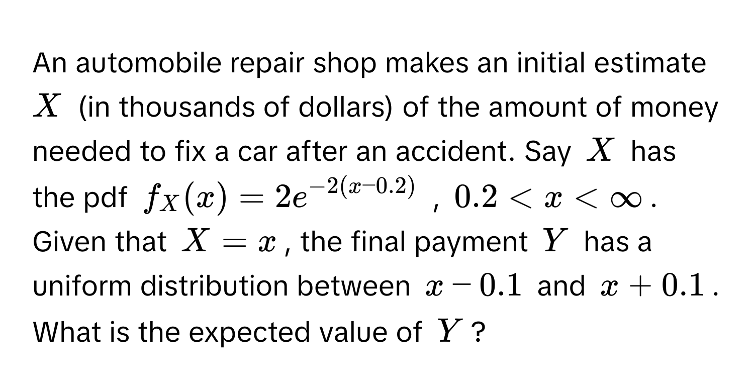 An automobile repair shop makes an initial estimate $X$ (in thousands of dollars) of the amount of money needed to fix a car after an accident. Say $X$ has the pdf $f_X(x) = 2e^(-2(x-0.2))$ , $0.2 < x < ∈fty$. Given that $X = x$, the final payment $Y$ has a uniform distribution between $x - 0.1$ and $x + 0.1$. What is the expected value of $Y$?