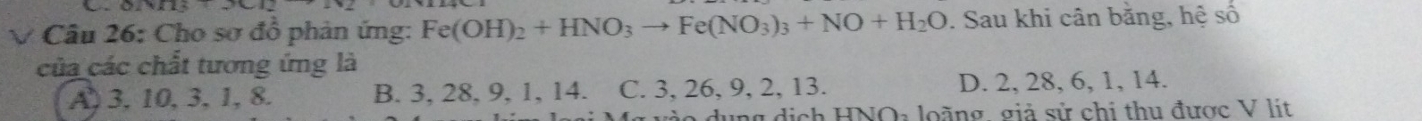 022413+_ 1117 
V Câu 26: Cho sơ đồ phản ứng: Fe(OH)_2+HNO_3to Fe(NO_3)_3+NO+H_2O. Sau khi cân bằng, hệ số
của các chất tương ứng là
A) 3, 10, 3, 1, 8. B. 3, 28, 9, 1, 14. C. 3, 26, 9, 2, 13. D. 2, 28, 6, 1, 14.
o dụng dịch HNO: loàng giả sử chi thu được V lít