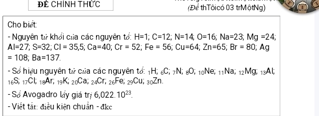 Để Chỉnh tHức (Để thTôicó 03 trMộtNg) 
Cho biet 
- Nguyên tử khổi của các nguyên tố: H=1; C=12; N=14; O=16; Na=23; Mg=24;
Al=27; S=32; Cl=35,5; Ca=40; Cr=52; Fe=56; Cu=64; Zn=65; Br=80; Ag
=108; Ba=137. 
- Số hiệu nguyên tử của các nguyên tố: 1H; 6C; 7N; 8O; 10Ne; 11Na; 12Mg; 13Al;
_16S; _17Cl; _18Ar; _19K; _20Ca; _24Cr, ; 2 Fe; _29Cu _30Zn. 
- Số Avogadro láy giá trị 6,022.10^(23). 
- Viết tắt: điều kiện chuẩn - đkc