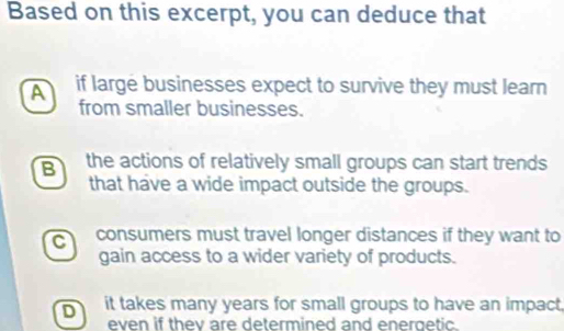 Based on this excerpt, you can deduce that
A if large businesses expect to survive they must learn
from smaller businesses.
B the actions of relatively small groups can start trends
that have a wide impact outside the groups.
C consumers must travel longer distances if they want to
gain access to a wider variety of products.
D it takes many years for small groups to have an impact.
even if thev are determined and energetic.