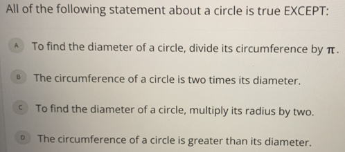 All of the following statement about a circle is true EXCEPT:
A To find the diameter of a circle, divide its circumference by π.
§ The circumference of a circle is two times its diameter.
c To find the diameter of a circle, multiply its radius by two.
。 The circumference of a circle is greater than its diameter.