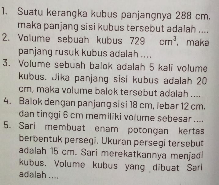 Suatu kerangka kubus panjangnya 288 cm, 
maka panjang sisi kubus tersebut adalah .... 
2. Volume sebuah kubus 7 729cm^3 ， maka 
panjang rusuk kubus adalah .... 
3. Volume sebuah balok adalah 5 kali volume 
kubus. Jika panjang sisi kubus adalah 20
cm, maka volume balok tersebut adalah .... 
4. Balok dengan panjang sisi 18 cm, lebar 12 cm, 
dan tinggi 6 cm memiliki volume sebesar .... 
5. Sari membuat enam potongan kertas 
berbentuk persegi. Ukuran persegi tersebut 
adalah 15 cm. Sari merekatkannya menjadi 
kubus. Volume kubus yang dibuat Sari 
adalah ....