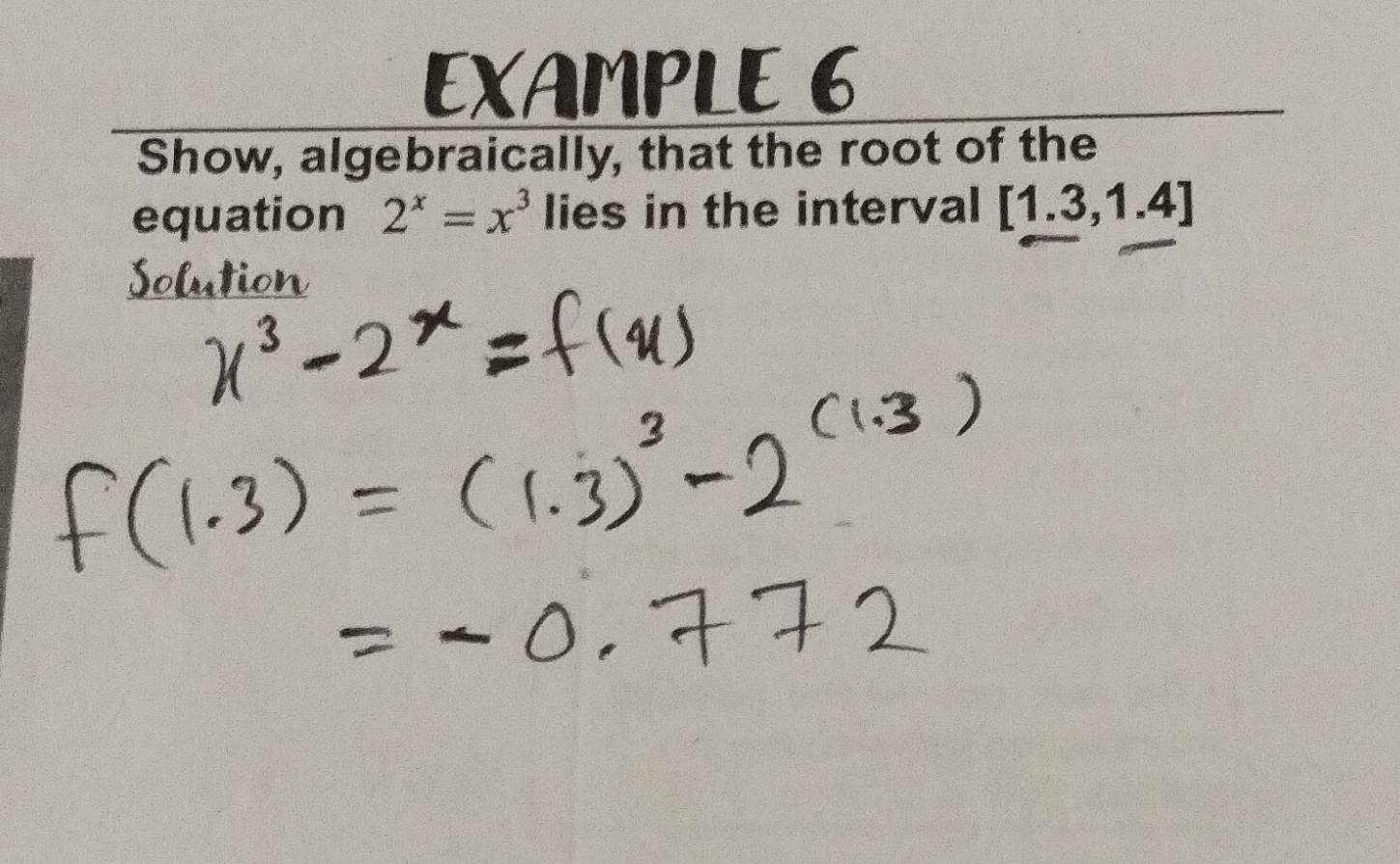 EXAMPLE 6 
Show, algebraically, that the root of the 
equation 2^x=x^3 lies in the interval [1.3,1.4]
Solution