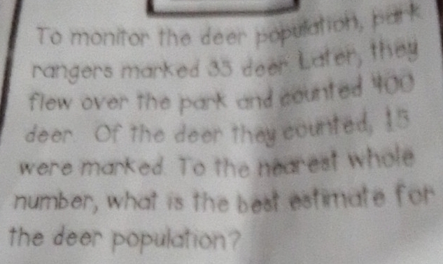 To monitor the deer population, park 
rangers marked 35 deer Later, they 
flew over the park and counted 400
deer. Of the deer they counted, 15
were marked. To the nearest whole 
number, what is the best estimate for 
the deer population?