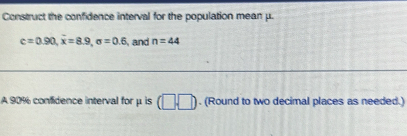 Construct the confidence interval for the population mean μ.
c=0.90, overline x=8.9, sigma =0.6 , and n=44
A 90% confidence interval for μ is (□ ,□ ). (Round to two decimal places as needed.)