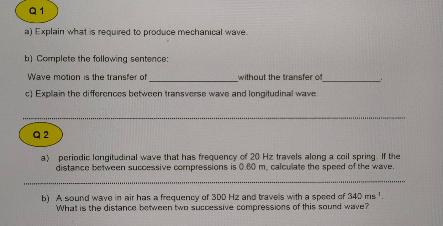 Explain what is required to produce mechanical wave. 
b) Complete the following sentence: 
Wave motion is the transfer of_ without the transfer of_ 
c) Explain the differences between transverse wave and longitudinal wave. 
__ 
Q 2 
a) periodic longitudinal wave that has frequency of 20 Hz travels along a coil spring. If the 
distance between successive compressions is 0.60 m, calculate the speed of the wave. 
_ 
_ 
_ 
b) A sound wave in air has a frequency of 300 Hz and travels with a speed of 340ms^(-1). 
What is the distance between two successive compressions of this sound wave?