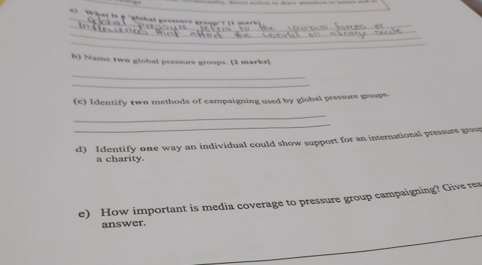 tty, dicm atio t deas antion o ms a 
) What is p 'global pressure group'? (1 mark s 
_ 
_ 
_ 
_ 
_ 
b) Name two global pressure groups. [2 marks] 
_ 
_ 
(e) Identify two methods of campaigning used by global pressure groups. 
_ 
_ 
d) Identify one way an individual could show support for an international pressure grou 
a charity. 
e) How important is media coverage to pressure group campaigning? Give rea 
answer.