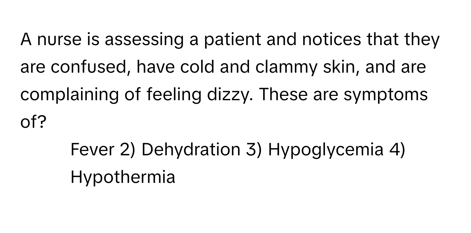 A nurse is assessing a patient and notices that they are confused, have cold and clammy skin, and are complaining of feeling dizzy. These are symptoms of?

1) Fever 2) Dehydration 3) Hypoglycemia 4) Hypothermia