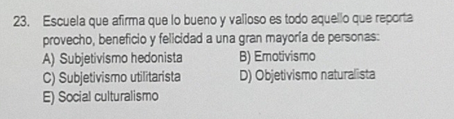 Escuela que afirma que lo bueno y valioso es todo aquello que reporta
provecho, beneficio y felicidad a una gran mayoría de personas:
A) Subjetivismo hedonista B) Emotivismo
C) Subjetivismo utilitarista D) Objetivismo naturalista
E) Social culturalismo