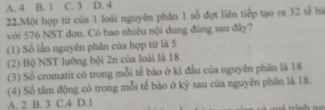 A. 4 B. 1 C. 3 D. 4
22.Một hợp tử của 1 loài nguyên phân 1 số đợt liên tiếp tạo ra 32 tế bà
với 576 NST đơn. Có bao nhiêu nội dung đúng sau đây?
(1) Số lần nguyên phân của hợp tử là 5
(2) Bộ NST lưỡng bội 2n của loài là 18
(3) Số cromatit có trong mỗi tế bào ở kì đầu của nguyên phân là 18
(4) Số tâm động có trong mỗi tế bào ở kỳ sau của nguyên phân là 18.
A. 2 B. 3 C. 4 D. 1
v qu á trình m