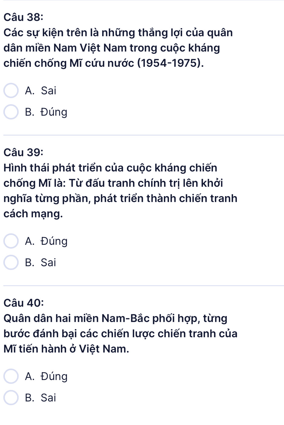 Các sự kiện trên là những thắng lợi của quân
dân miền Nam Việt Nam trong cuộc kháng
chiến chống Mĩ cứu nước (1954-1975).
A. Sai
B. Đúng
Câu 39:
Hình thái phát triển của cuộc kháng chiến
chống Mĩ là: Từ đấu tranh chính trị lên khởi
nghĩa từng phần, phát triển thành chiến tranh
cách mạng.
A. Đúng
B. Sai
Câu 40:
Quân dân hai miền Nam-Bắc phối hợp, từng
bước đánh bại các chiến lược chiến tranh của
Mĩ tiến hành ở Việt Nam.
A. Đúng
B. Sai