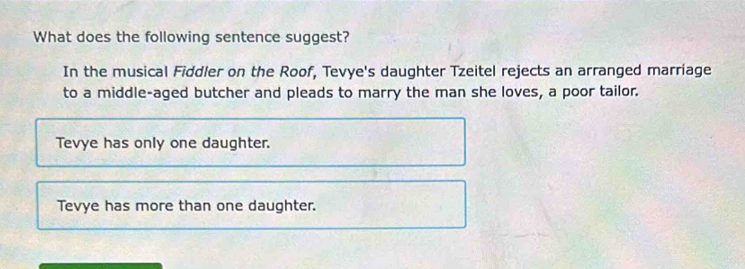 What does the following sentence suggest?
In the musical Fiddler on the Roof, Tevye's daughter Tzeitel rejects an arranged marriage
to a middle-aged butcher and pleads to marry the man she loves, a poor tailor.
Tevye has only one daughter.
Tevye has more than one daughter.