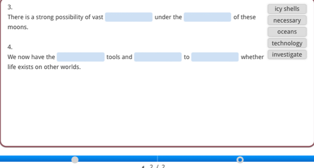 icy shells 
There is a strong possibility of vast □  □  under the □ of these necessary 
moons. oceans 
4. 
technology 
We now have the □  □ tools and (-3,4) to □  whether investigate 
life exists on other worlds.
