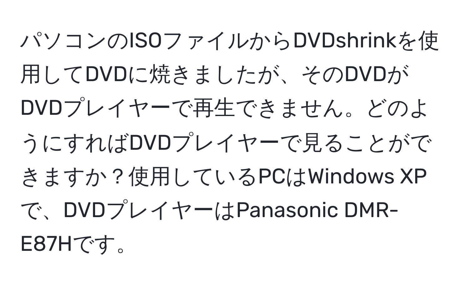 パソコンのISOファイルからDVDshrinkを使用してDVDに焼きましたが、そのDVDがDVDプレイヤーで再生できません。どのようにすればDVDプレイヤーで見ることができますか？使用しているPCはWindows XPで、DVDプレイヤーはPanasonic DMR-E87Hです。