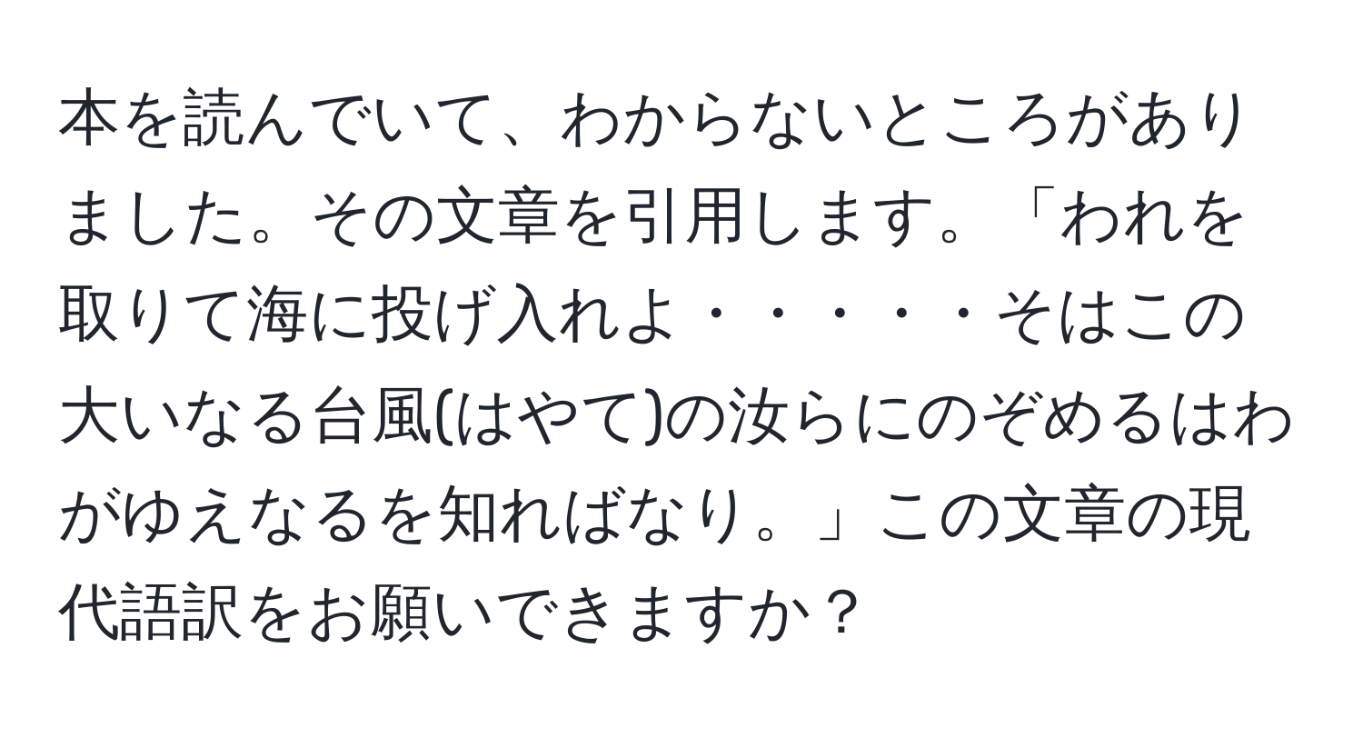 本を読んでいて、わからないところがありました。その文章を引用します。「われを取りて海に投げ入れよ・・・・・そはこの大いなる台風(はやて)の汝らにのぞめるはわがゆえなるを知ればなり。」この文章の現代語訳をお願いできますか？